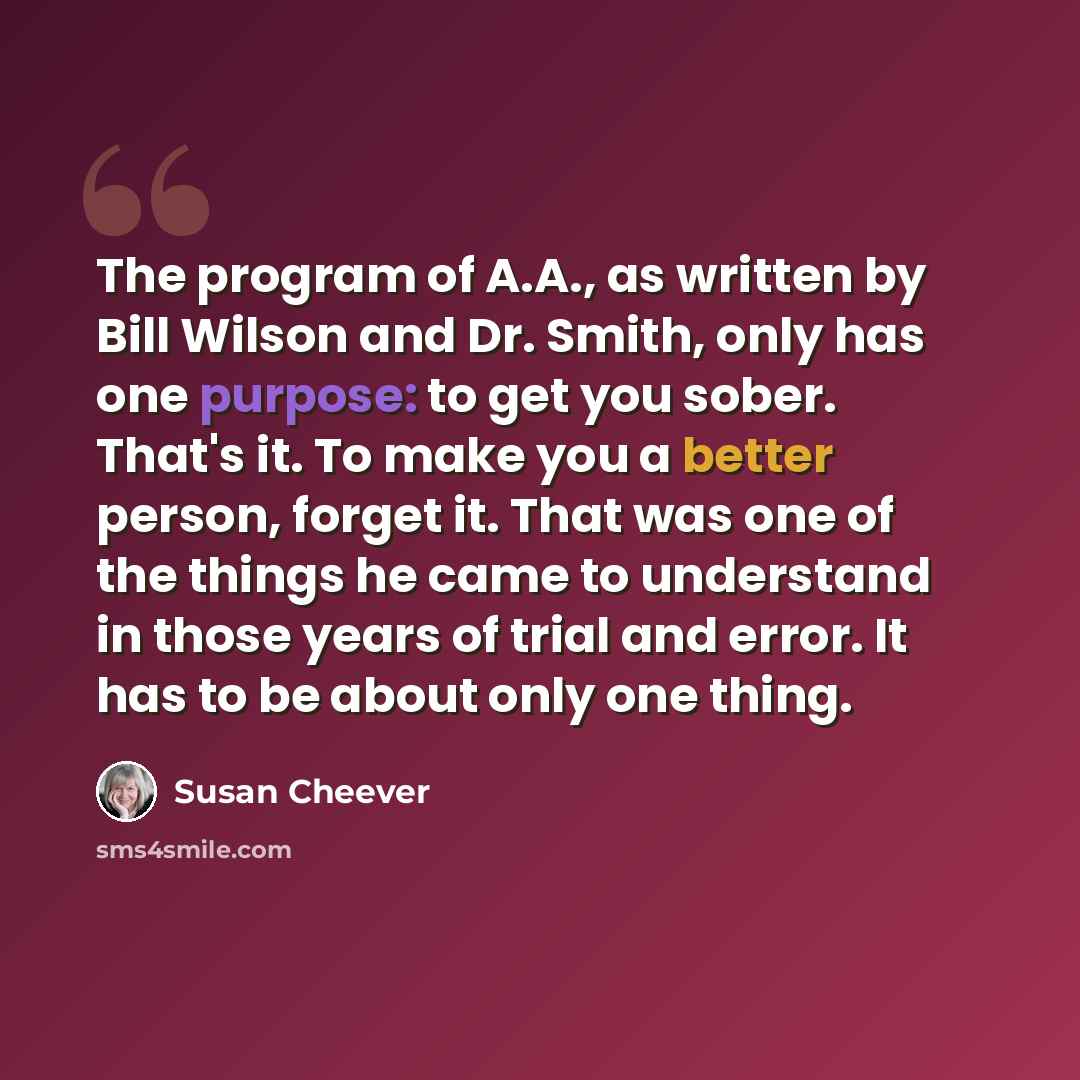 “The program of A.A., as written by Bill Wilson and Dr. Smith, only has one purpose: to get you sober. That's it. To make you a better person, forget it. That was one of the things he came to understand in those years of trial and error. It has to be about only one thing.” quote by Susan Cheever