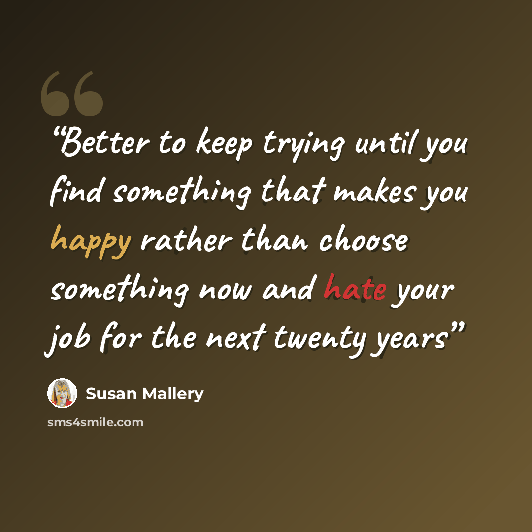 “Better to keep trying until you find something that makes you happy rather than choose something now and hate your job for the next twenty years” quote by Susan Mallery