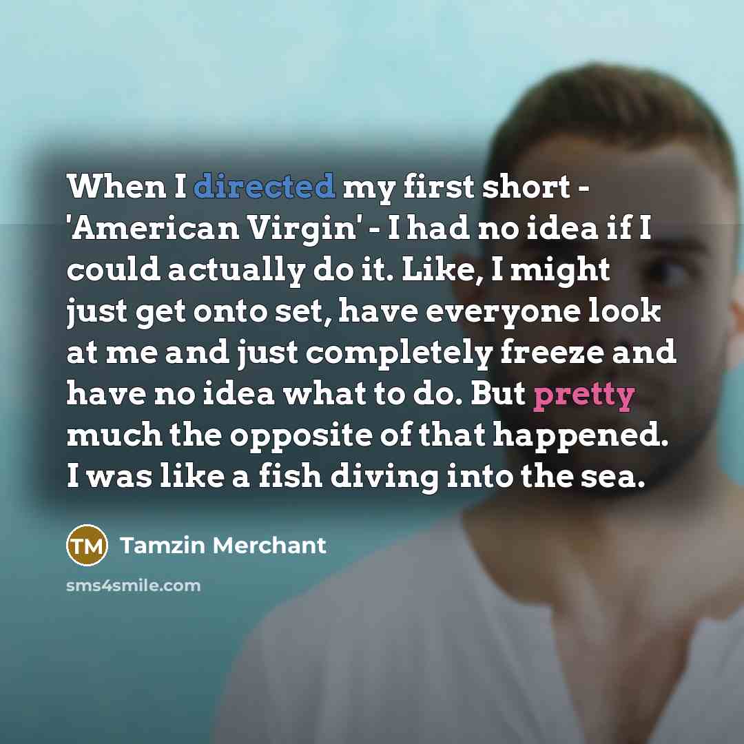 “When I directed my first short - 'American Virgin' - I had no idea if I could actually do it. Like, I might just get onto set, have everyone look at me and just completely freeze and have no idea what to do. But pretty much the opposite of that happened. I was like a fish diving into the sea.” quote by Tamzin Merchant
