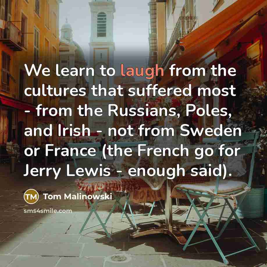 “We learn to laugh from the cultures that suffered most - from the Russians, Poles, and Irish - not from Sweden or France (the French go for Jerry Lewis - enough said).” quote by Tom Malinowski