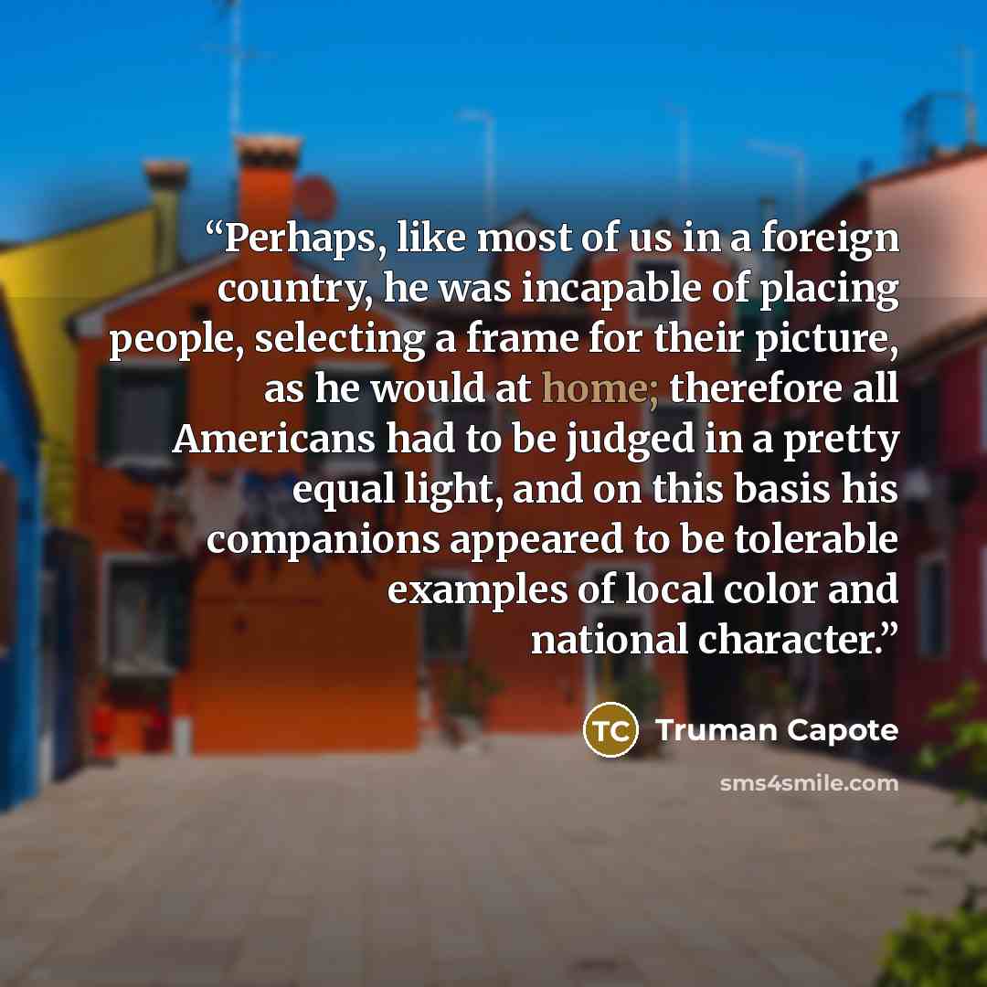 “Perhaps, like most of us in a foreign country, he was incapable of placing people, selecting a frame for their picture, as he would at home; therefore all Americans had to be judged in a pretty equal light, and on this basis his companions appeared to be tolerable examples of local color and…” quote by Truman Capote