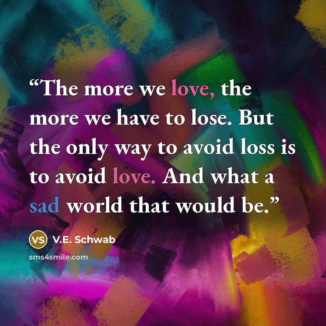 “The more we love, the more we have to lose. But the only way to avoid loss is to avoid love. And what a sad world that would be.” quote by V.E. Schwab