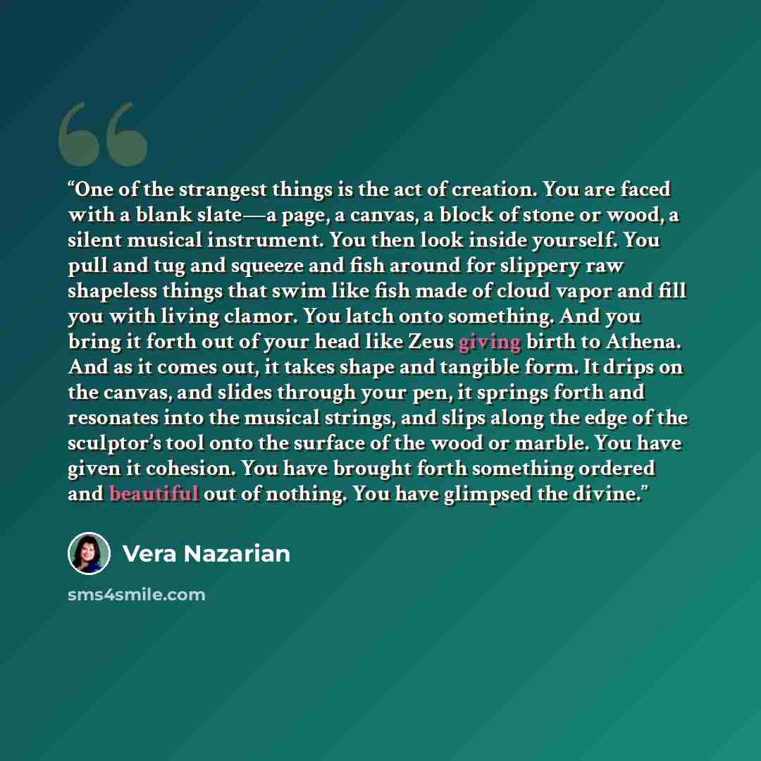 “One of the strangest things is the act of creation. You are faced with a blank slate—a page, a canvas, a block of stone or wood, a silent musical instrument. You then look inside yourself. You pull and tug and squeeze and fish around for slippery raw shapeless things that swim like fish made of…” quote by Vera Nazarian