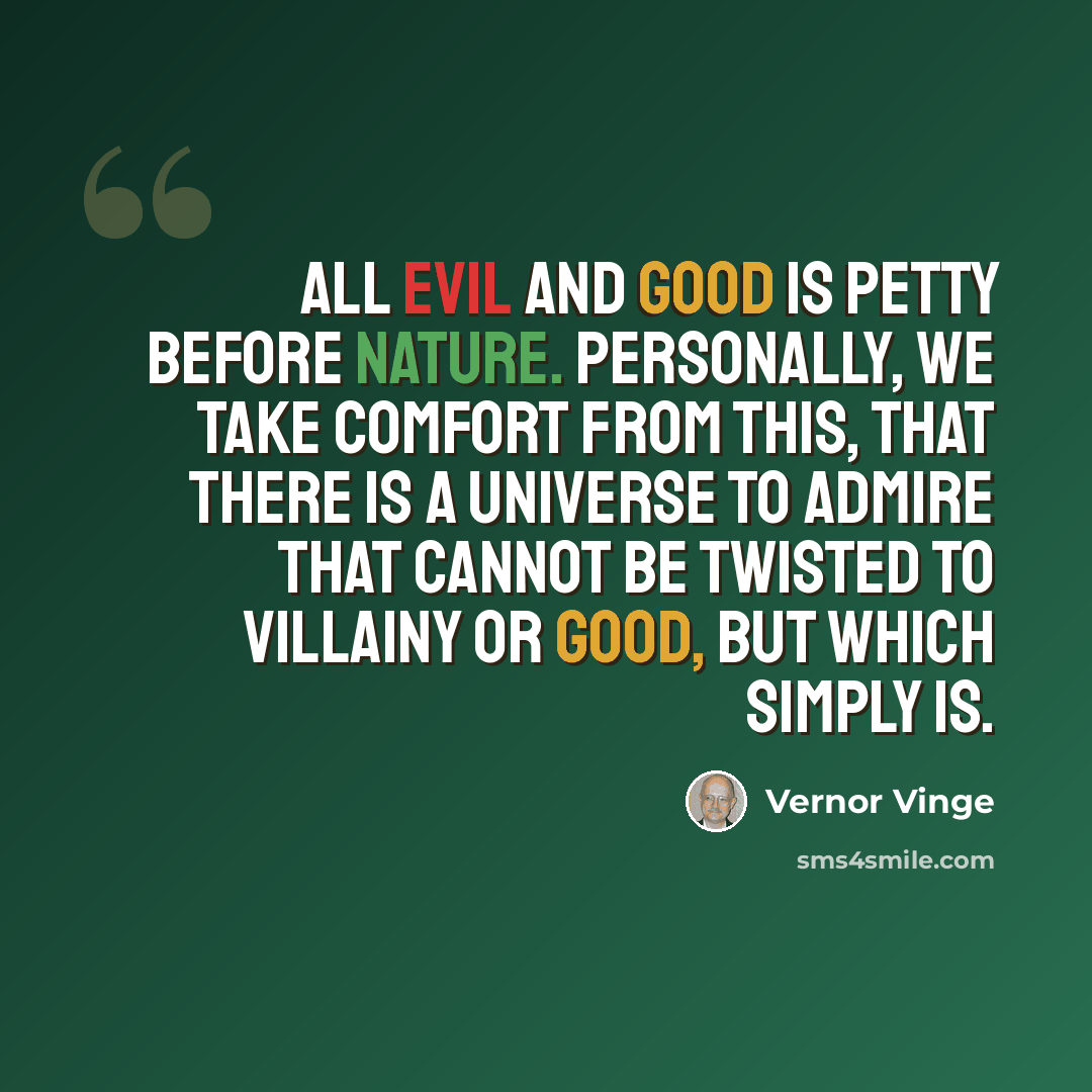 “All evil and good is petty before Nature. Personally, we take comfort from this, that there is a universe to admire that cannot be twisted to villainy or good, but which simply is.” quote by Vernor Vinge