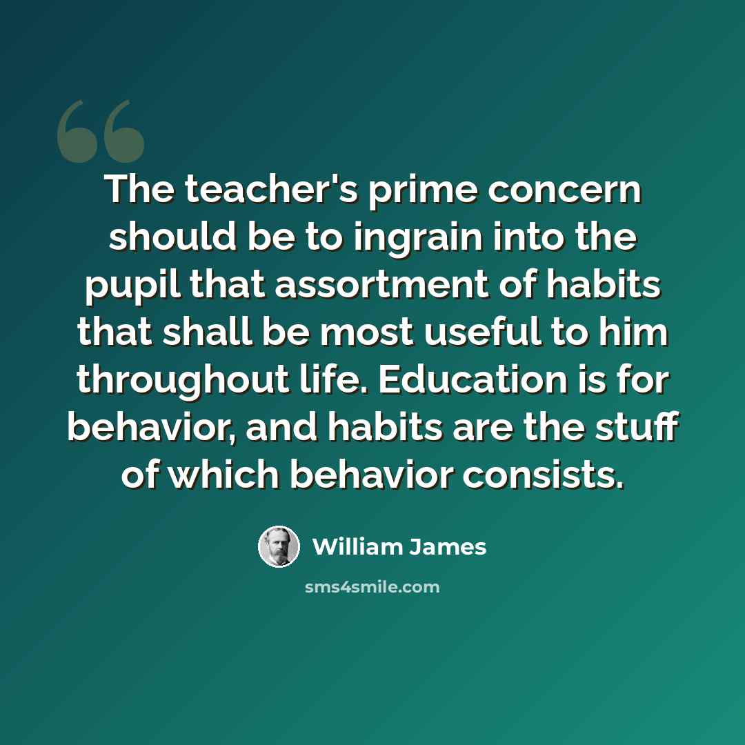 “The teacher's prime concern should be to ingrain into the pupil that assortment of habits that shall be most useful to him throughout life. Education is for behavior, and habits are the stuff of which behavior consists.” quote by William James