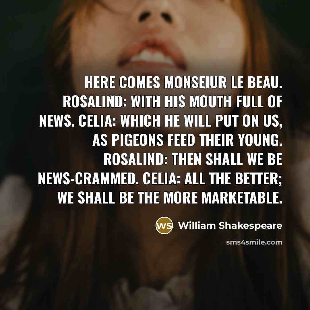 “Here comes Monseiur Le Beau. Rosalind: With his mouth full of news. Celia: Which he will put on us, as pigeons feed their young. Rosalind: Then shall we be news-crammed. Celia: All the better; we shall be the more marketable.” quote by William Shakespeare