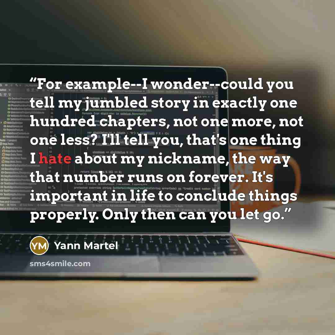 “For example--I wonder--could you tell my jumbled story in exactly one hundred chapters, not one more, not one less? I'll tell you, that's one thing I hate about my nickname, the way that number runs on forever. It's important in life to conclude things properly. Only then can you let go.” quote by Yann Martel