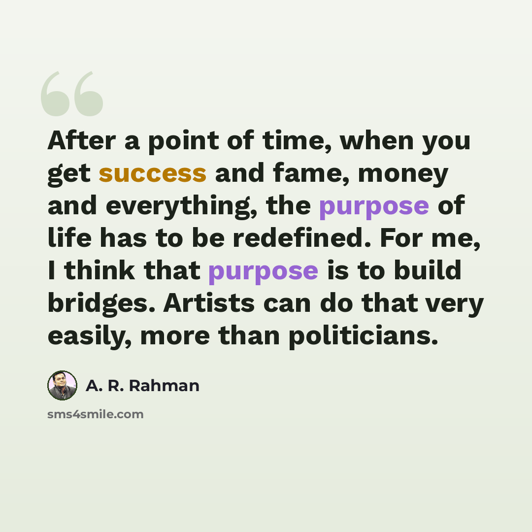 “After a point of time, when you get success and fame, money and everything, the purpose of life has to be redefined. For me, I think that purpose is to build bridges. Artists can do that very easily, more than politicians.” quote by A. R. Rahman