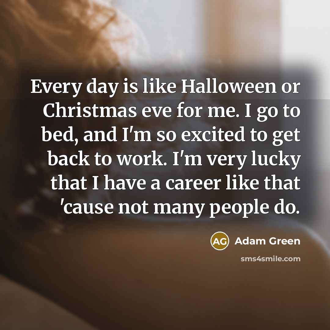 “Every day is like Halloween or Christmas eve for me. I go to bed, and I'm so excited to get back to work. I'm very lucky that I have a career like that 'cause not many people do.” quote by Adam Green