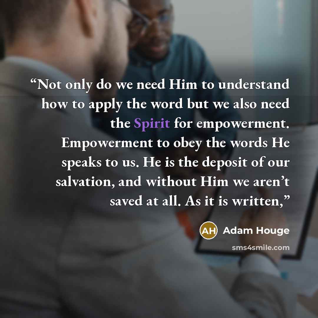 “Not only do we need Him to understand how to apply the word but we also need the Spirit for empowerment. Empowerment to obey the words He speaks to us. He is the deposit of our salvation, and without Him we aren’t saved at all. As it is written,” quote by Adam Houge