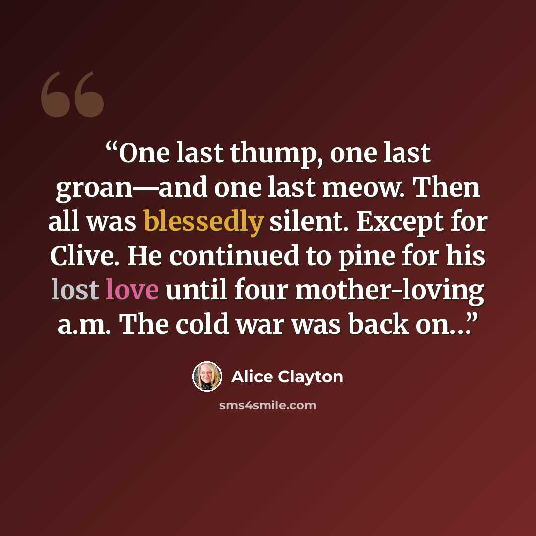 “One last thump, one last groan—and one last meow. Then all was blessedly silent. Except for Clive. He continued to pine for his lost love until four mother-loving a.m. The cold war was back on…” quote by Alice Clayton
