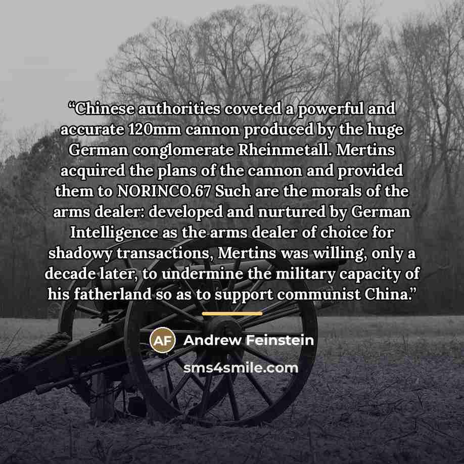 “Chinese authorities coveted a powerful and accurate 120mm cannon produced by the huge German conglomerate Rheinmetall. Mertins acquired the plans of the cannon and provided them to NORINCO.67 Such are the morals of the arms dealer: developed and nurtured by German Intelligence as the arms dealer…” quote by Andrew Feinstein