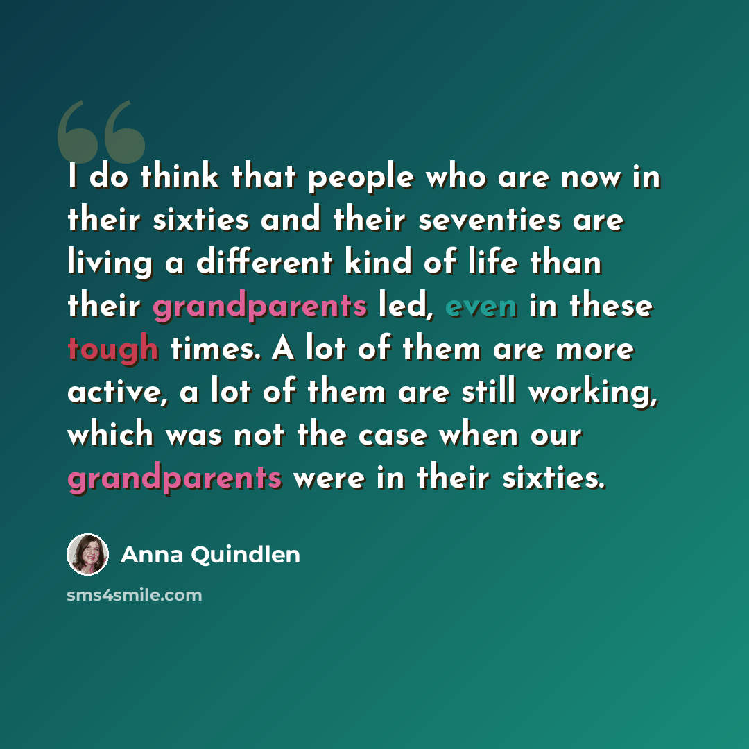 “I do think that people who are now in their sixties and their seventies are living a different kind of life than their grandparents led, even in these tough times. A lot of them are more active, a lot of them are still working, which was not the case when our grandparents were in their sixties.” quote by Anna Quindlen