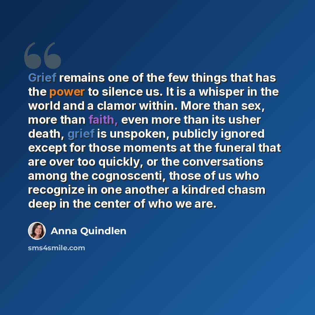 “Grief remains one of the few things that has the power to silence us. It is a whisper in the world and a clamor within. More than sex, more than faith, even more than its usher death, grief is unspoken, publicly ignored except for those moments at the funeral that are over too quickly, or the…” quote by Anna Quindlen