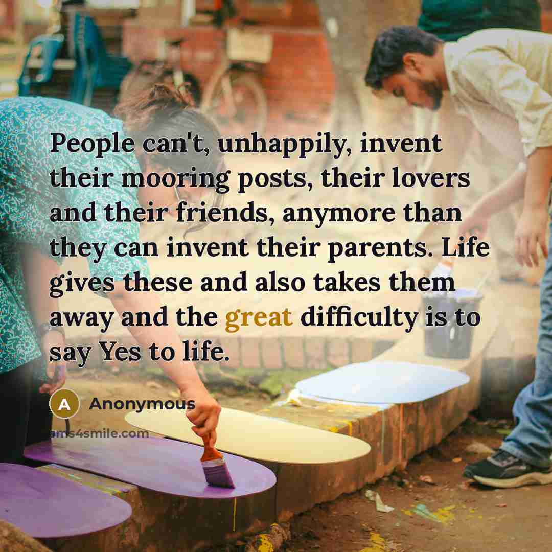“People can't, unhappily, invent their mooring posts, their lovers and their friends, anymore than they can invent their parents. Life gives these and also takes them away and the great difficulty is to say Yes to life.” quote by Anonymous