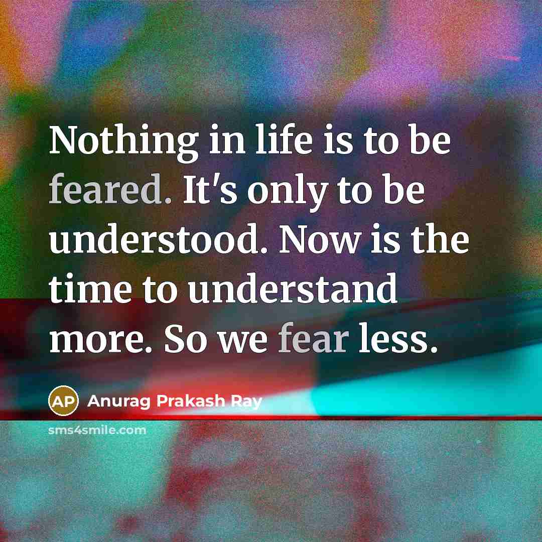 “Nothing in life is to be feared. It's only to be understood. Now is the time to understand more. So we fear less.” quote by Anurag Prakash Ray