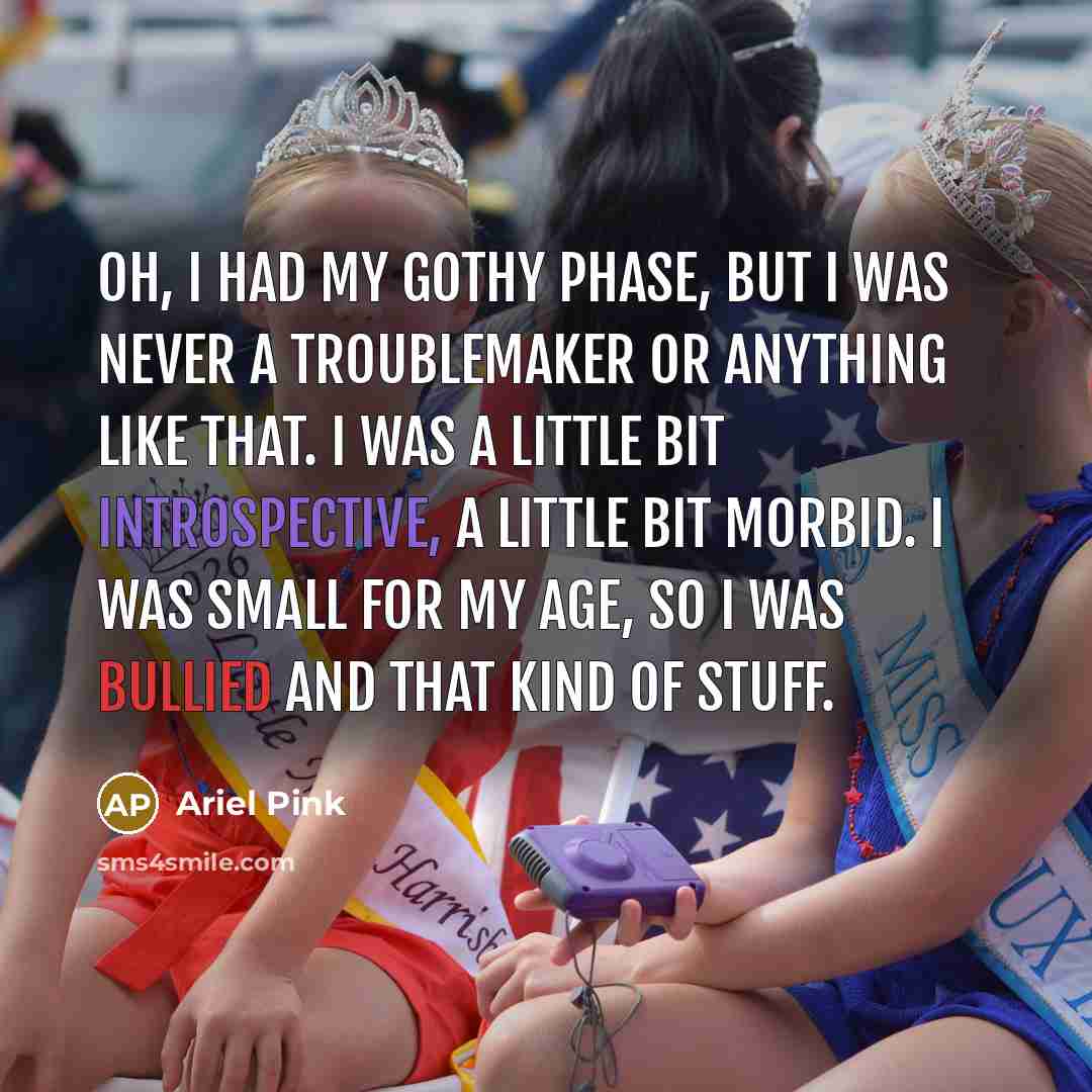 “Oh, I had my gothy phase, but I was never a troublemaker or anything like that. I was a little bit introspective, a little bit morbid. I was small for my age, so I was bullied and that kind of stuff.” quote by Ariel Pink