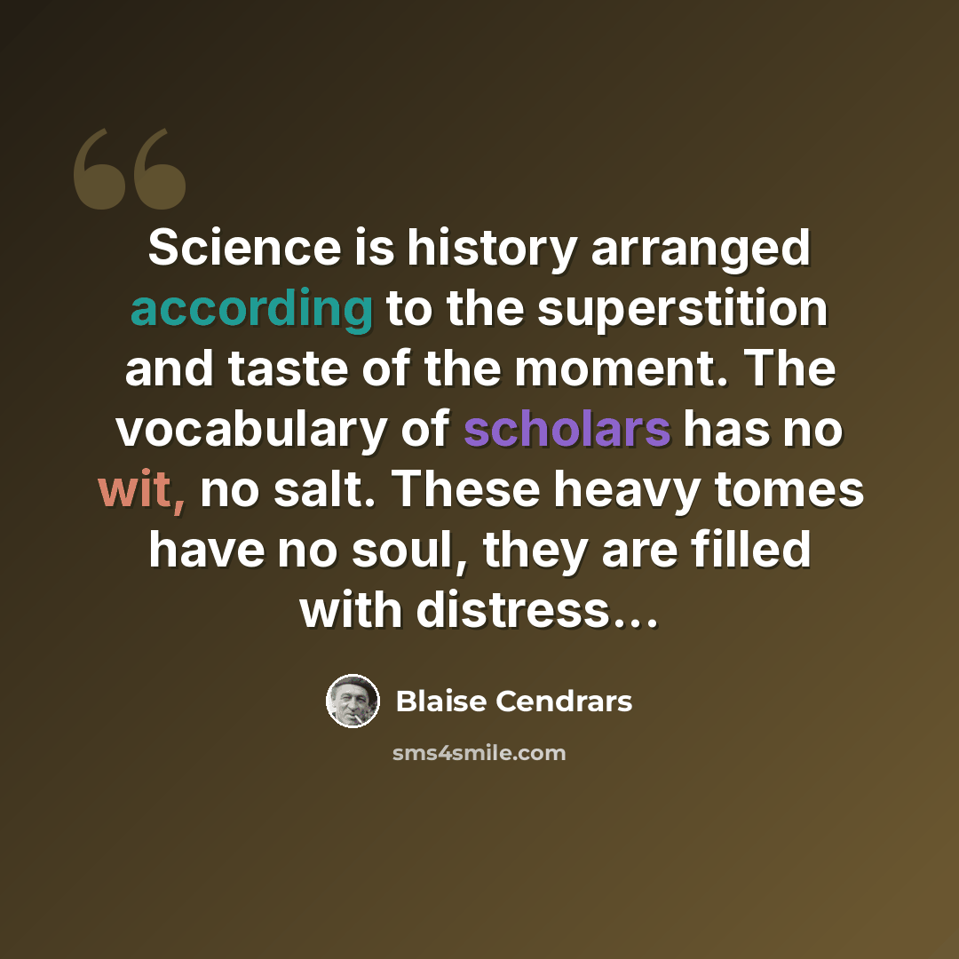 “Science is history arranged according to the superstition and taste of the moment. The vocabulary of scholars has no wit, no salt. These heavy tomes have no soul, they are filled with distress...” quote by Blaise Cendrars