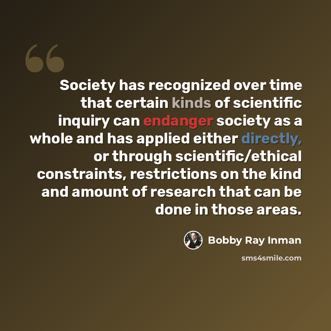 “Society has recognized over time that certain kinds of scientific inquiry can endanger society as a whole and has applied either directly, or through scientific/ethical constraints, restrictions on the kind and amount of research that can be done in those areas.” quote by Bobby Ray Inman
