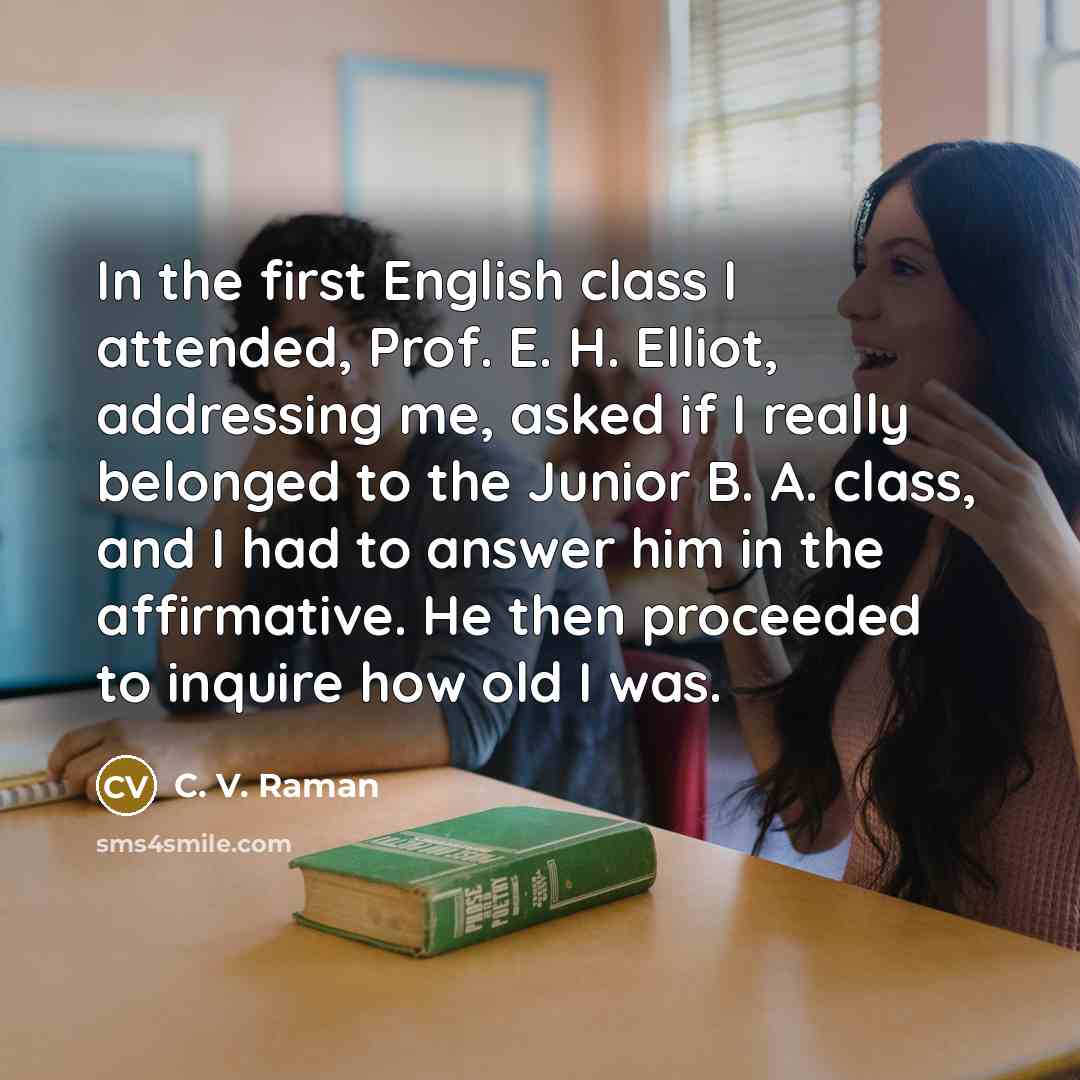 “In the first English class I attended, Prof. E. H. Elliot, addressing me, asked if I really belonged to the Junior B. A. class, and I had to answer him in the affirmative. He then proceeded to inquire how old I was.” quote by C. V. Raman