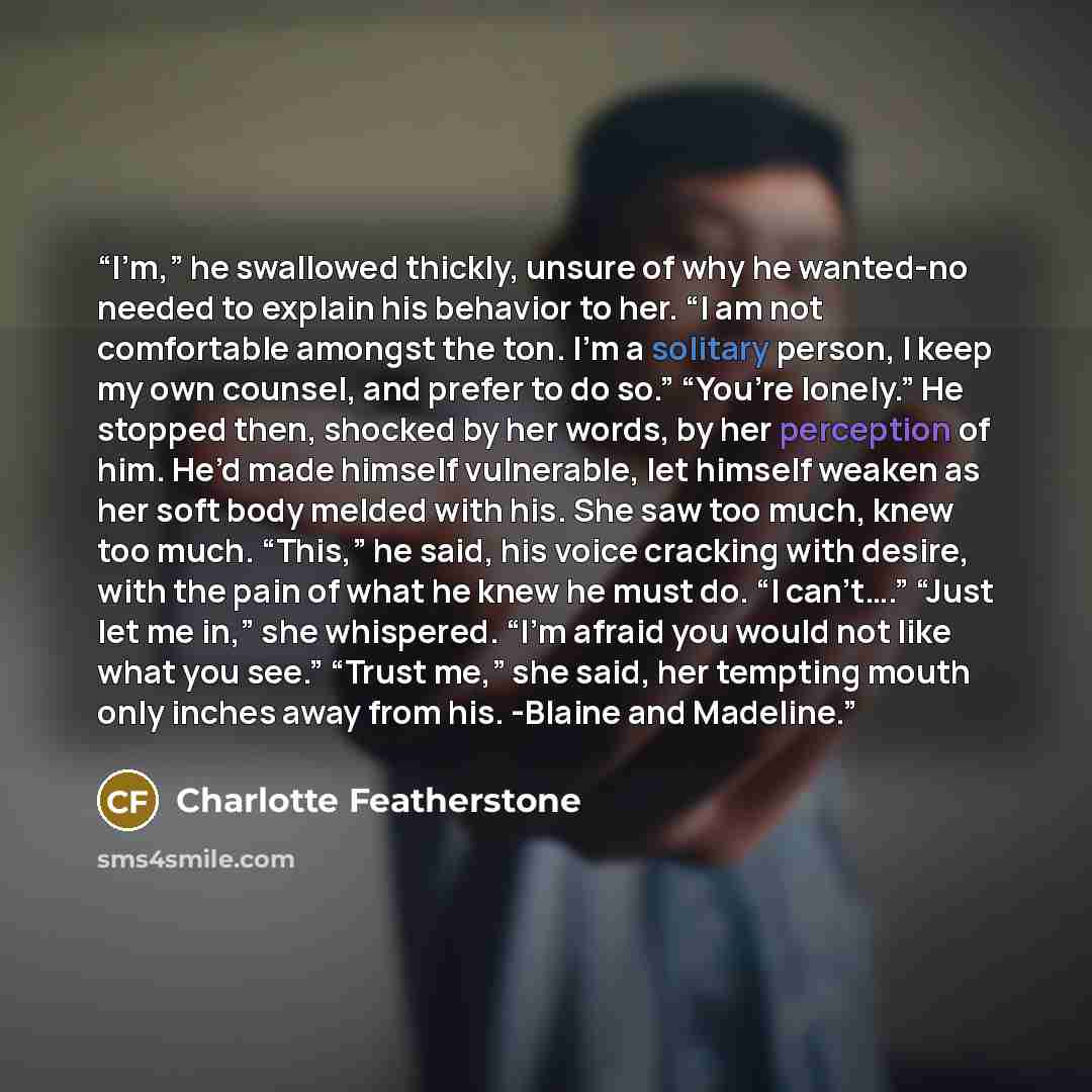 “I’m,” he swallowed thickly, unsure of why he wanted-no needed to explain his behavior to her. “I am not comfortable amongst the ton. I’m a solitary person, I keep my own counsel, and prefer to do so.” “You’re lonely.” He stopped then, shocked by her words, by her perception of him. He’d made…” quote by Charlotte Featherstone