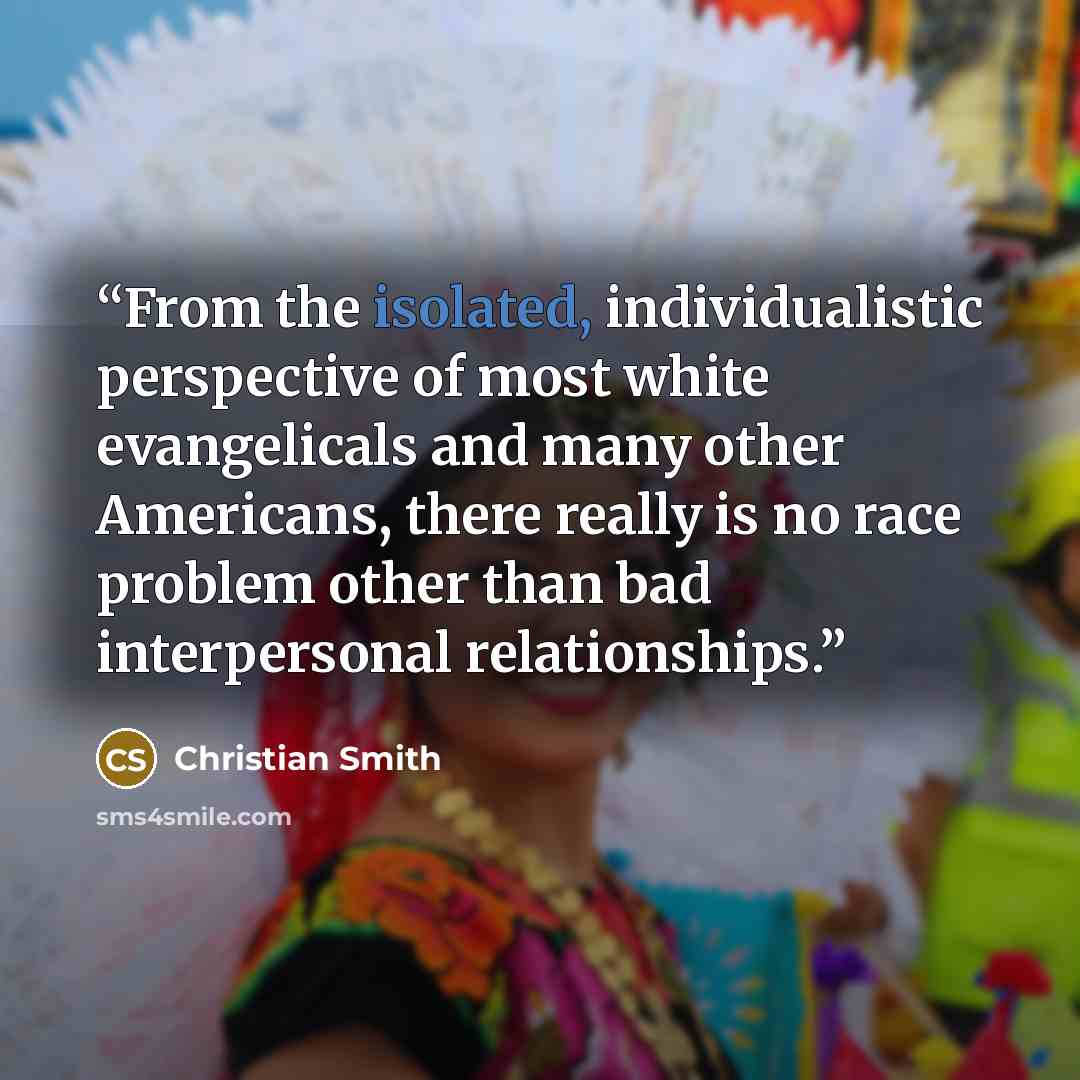 “From the isolated, individualistic perspective of most white evangelicals and many other Americans, there really is no race problem other than bad interpersonal relationships.” quote by Christian Smith