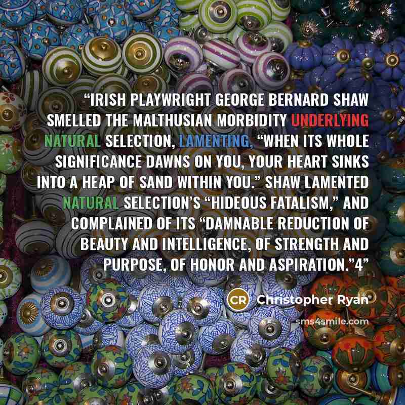 “Irish playwright George Bernard Shaw smelled the Malthusian morbidity underlying natural selection, lamenting, “When its whole significance dawns on you, your heart sinks into a heap of sand within you.” Shaw lamented natural selection’s “hideous fatalism,” and complained of its “damnable…” quote by Christopher Ryan