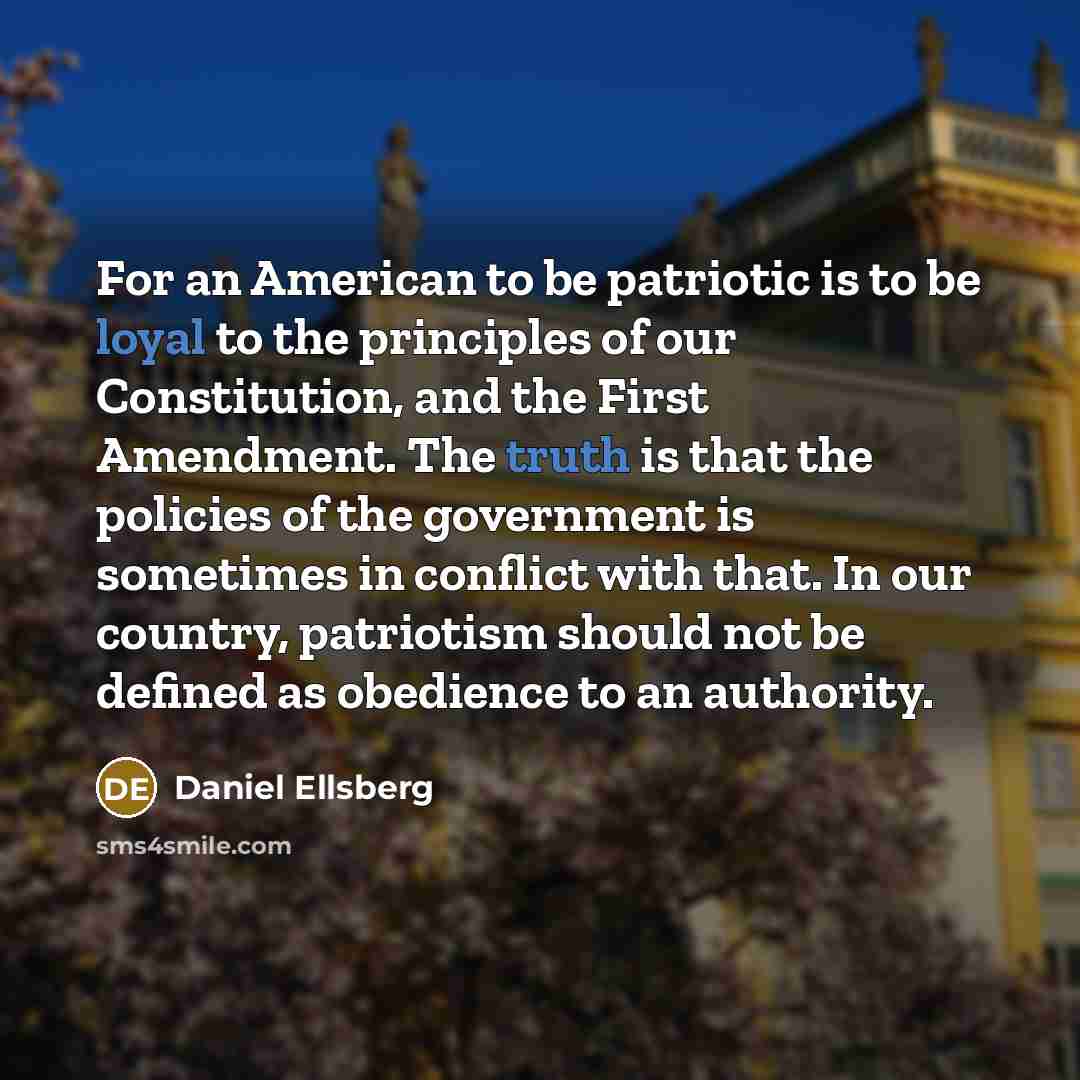 “For an American to be patriotic is to be loyal to the principles of our Constitution, and the First Amendment. The truth is that the policies of the government is sometimes in conflict with that. In our country, patriotism should not be defined as obedience to an authority.” quote by Daniel Ellsberg