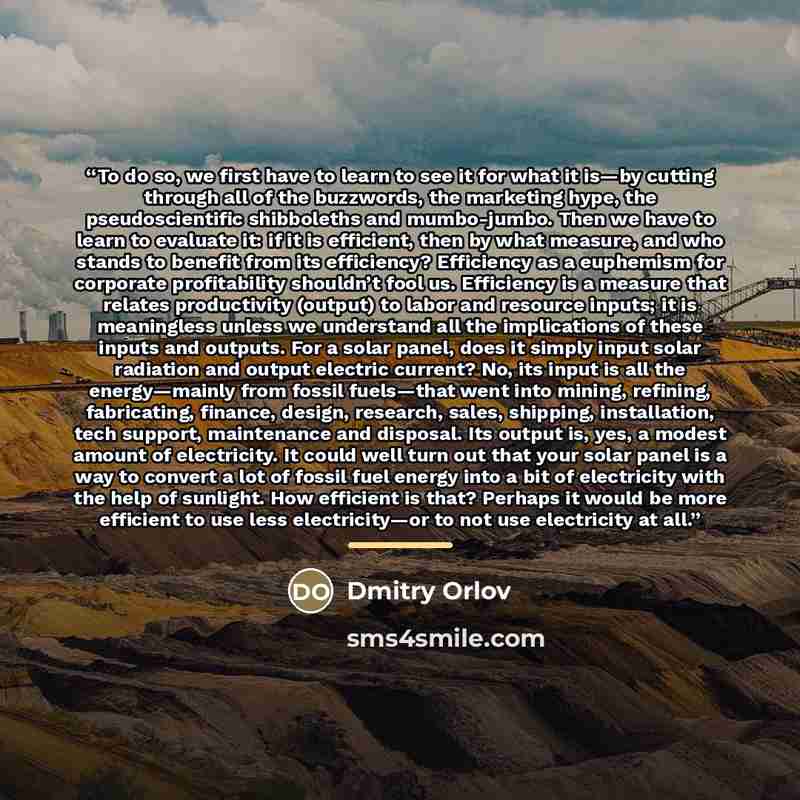 “To do so, we first have to learn to see it for what it is—by cutting through all of the buzzwords, the marketing hype, the pseudoscientific shibboleths and mumbo-jumbo. Then we have to learn to evaluate it: if it is efficient, then by what measure, and who stands to benefit from its efficiency?…” quote by Dmitry Orlov