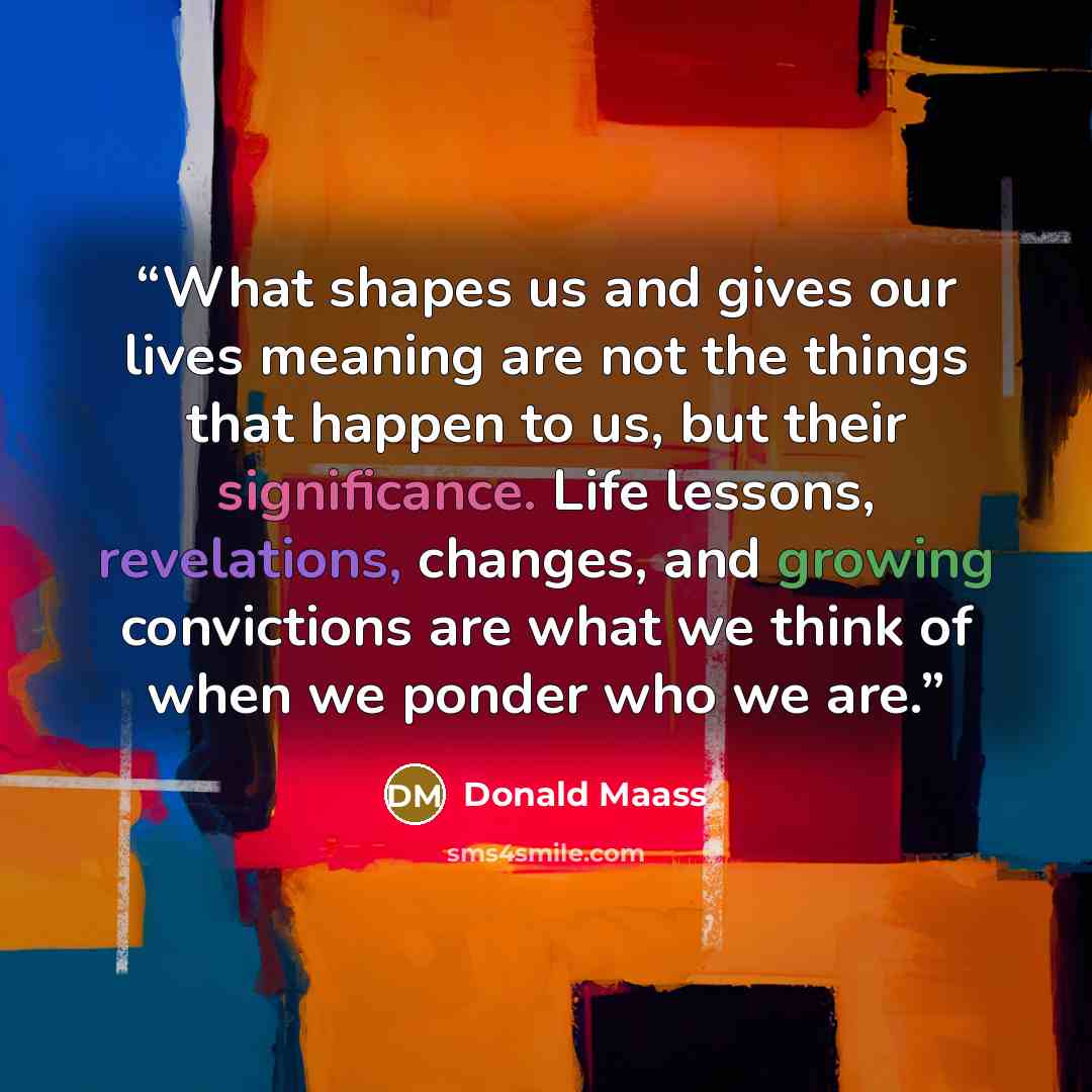 “What shapes us and gives our lives meaning are not the things that happen to us, but their significance. Life lessons, revelations, changes, and growing convictions are what we think of when we ponder who we are.” quote by Donald Maass