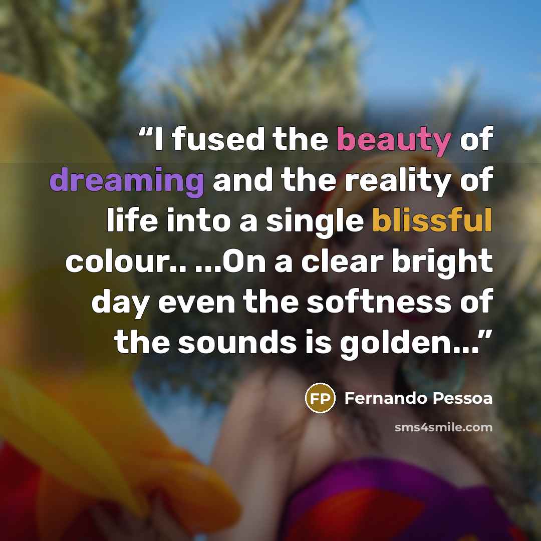 “I fused the beauty of dreaming and the reality of life into a single blissful colour.. ...On a clear bright day even the softness of the sounds is golden...” quote by Fernando Pessoa
