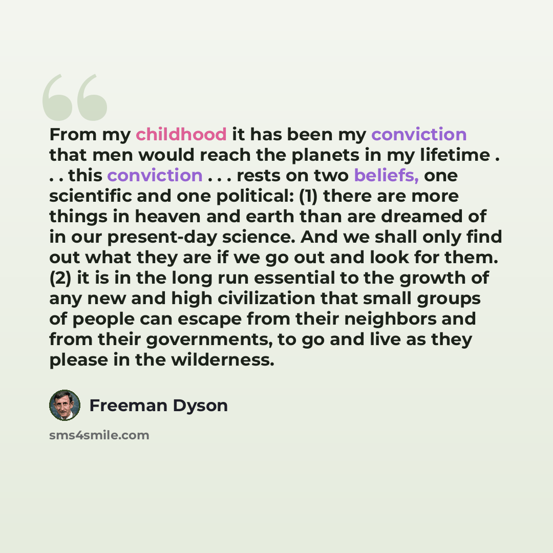 “From my childhood it has been my conviction that men would reach the planets in my lifetime . . . this conviction . . . rests on two beliefs, one scientific and one political: (1) there are more things in heaven and earth than are dreamed of in our present-day science. And we shall only find out…” quote by Freeman Dyson