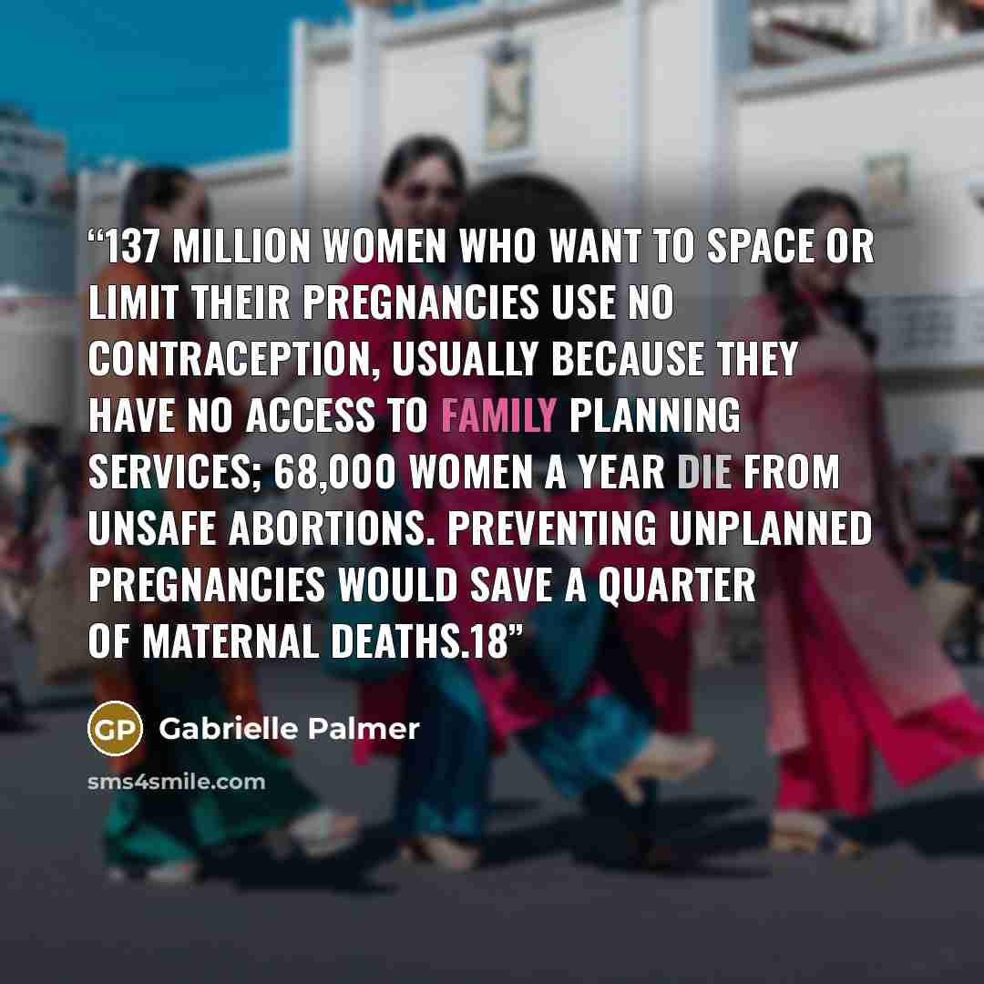 “137 million women who want to space or limit their pregnancies use no contraception, usually because they have no access to family planning services; 68,000 women a year die from unsafe abortions. Preventing unplanned pregnancies would save a quarter of maternal deaths.18” quote by Gabrielle Palmer