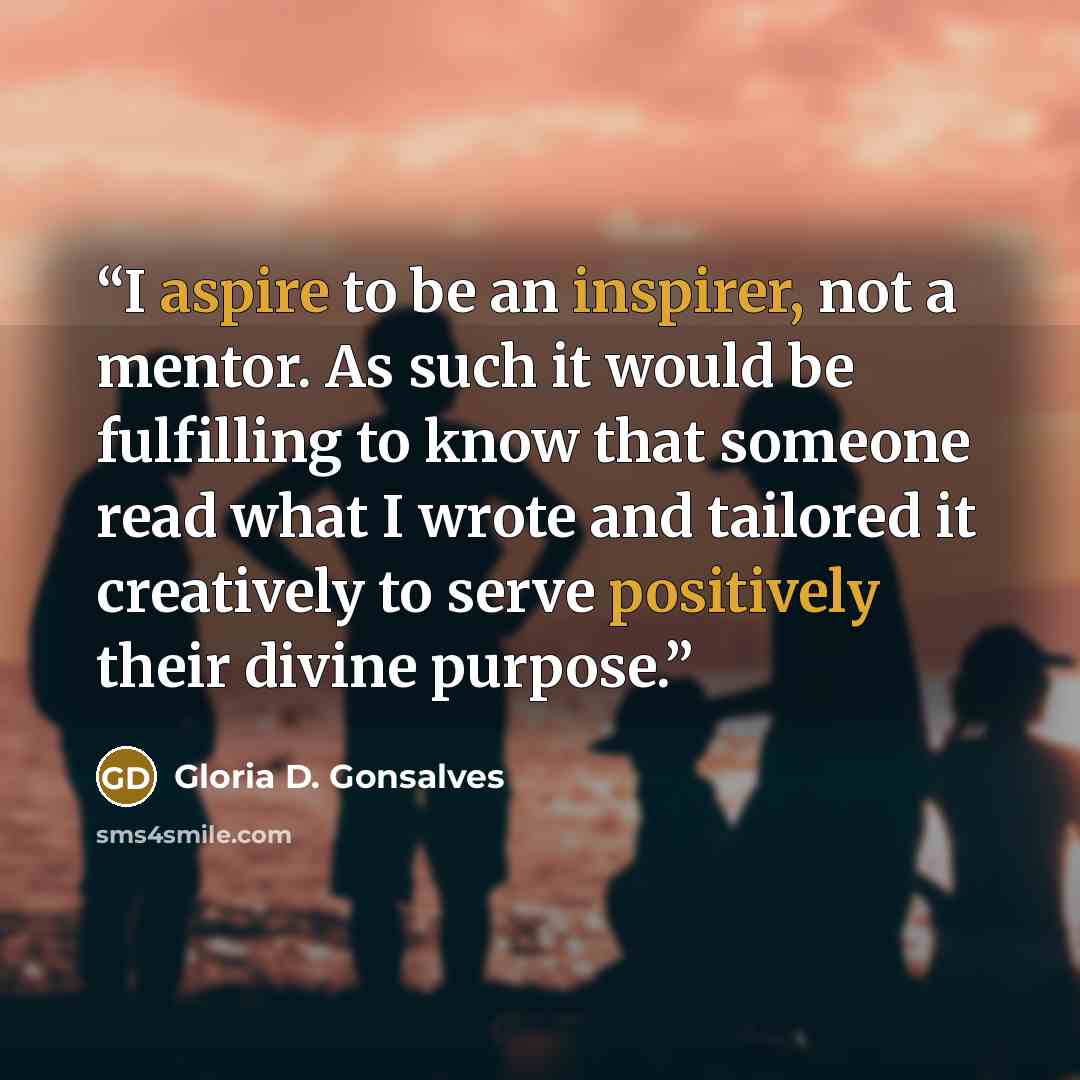 “I aspire to be an inspirer, not a mentor. As such it would be fulfilling to know that someone read what I wrote and tailored it creatively to serve positively their divine purpose.” quote by Gloria D. Gonsalves