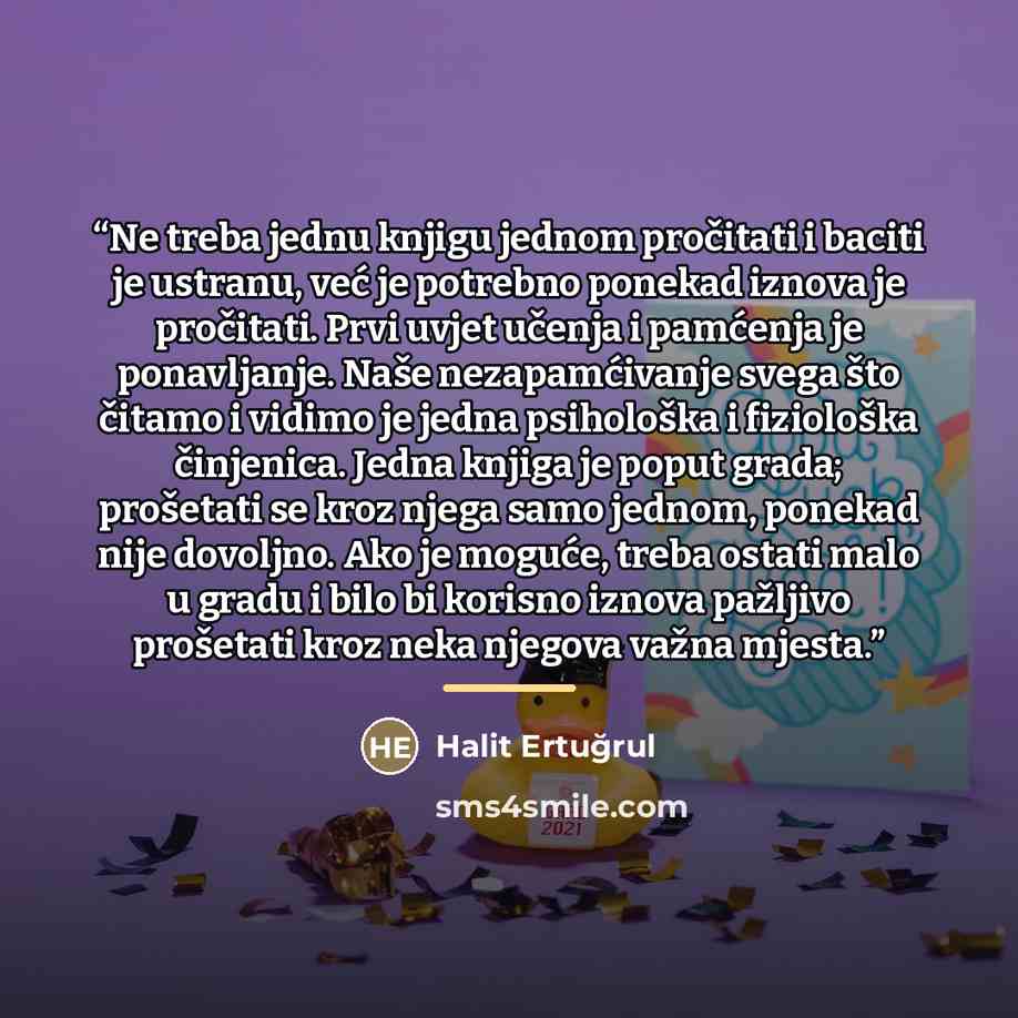 “Ne treba jednu knjigu jednom pročitati i baciti je ustranu, već je potrebno ponekad iznova je pročitati. Prvi uvjet učenja i pamćenja je ponavljanje. Naše nezapamćivanje svega što čitamo i vidimo je jedna psihološka i fiziološka činjenica. Jedna knjiga je poput grada; prošetati se kroz njega samo…” quote by Halit Ertuğrul