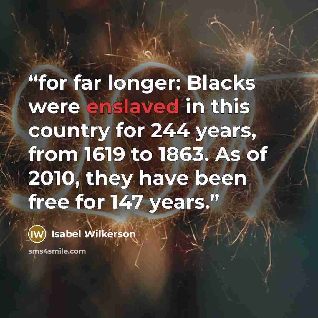 “for far longer: Blacks were enslaved in this country for 244 years, from 1619 to 1863. As of 2010, they have been free for 147 years.” quote by Isabel Wilkerson