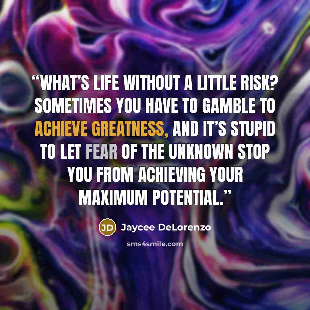 “What’s life without a little risk? Sometimes you have to gamble to achieve greatness, and it’s stupid to let fear of the unknown stop you from achieving your maximum potential.” quote by Jaycee DeLorenzo