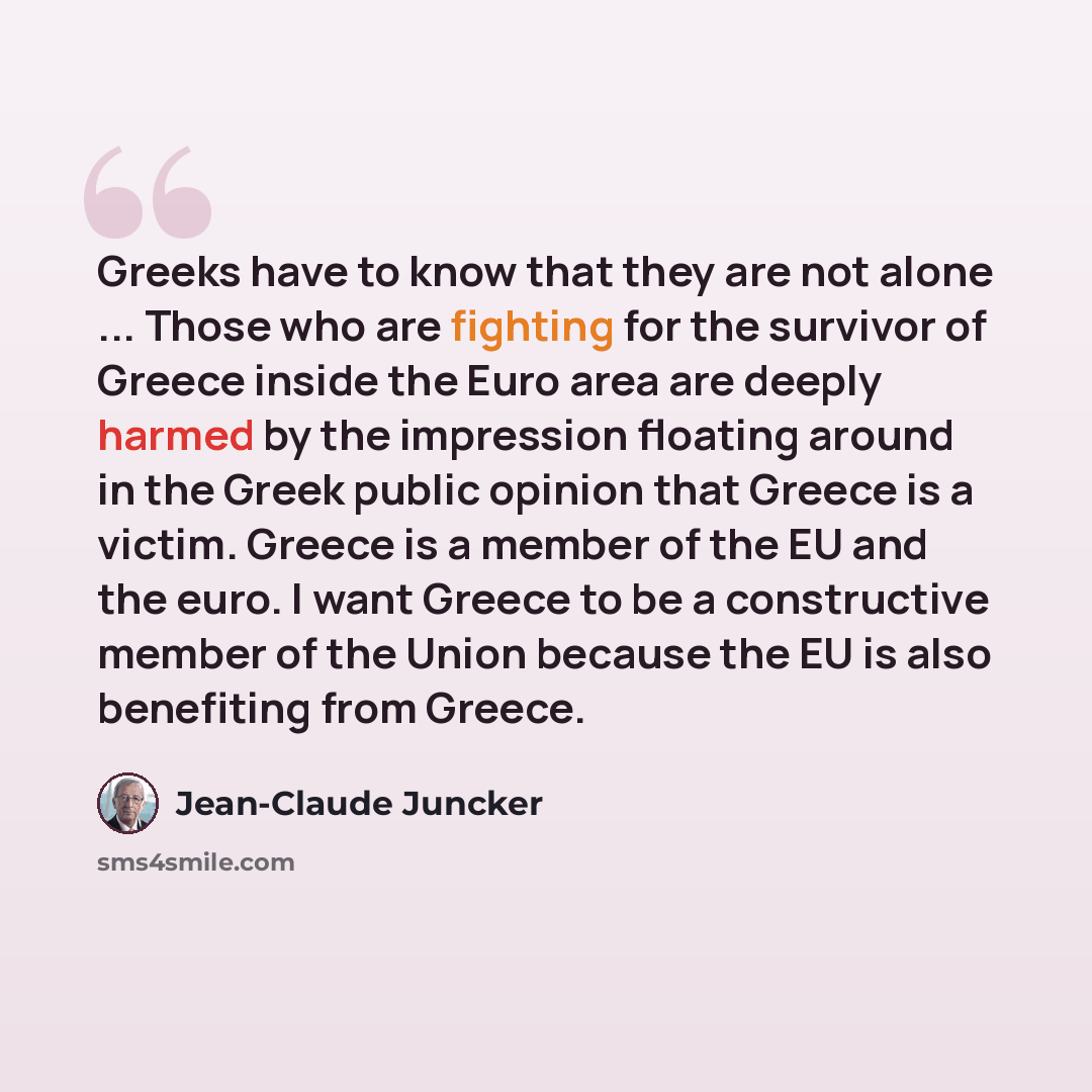 “Greeks have to know that they are not alone ... Those who are fighting for the survivor of Greece inside the Euro area are deeply harmed by the impression floating around in the Greek public opinion that Greece is a victim. Greece is a member of the EU and the euro. I want Greece to be a…” quote by Jean-Claude Juncker