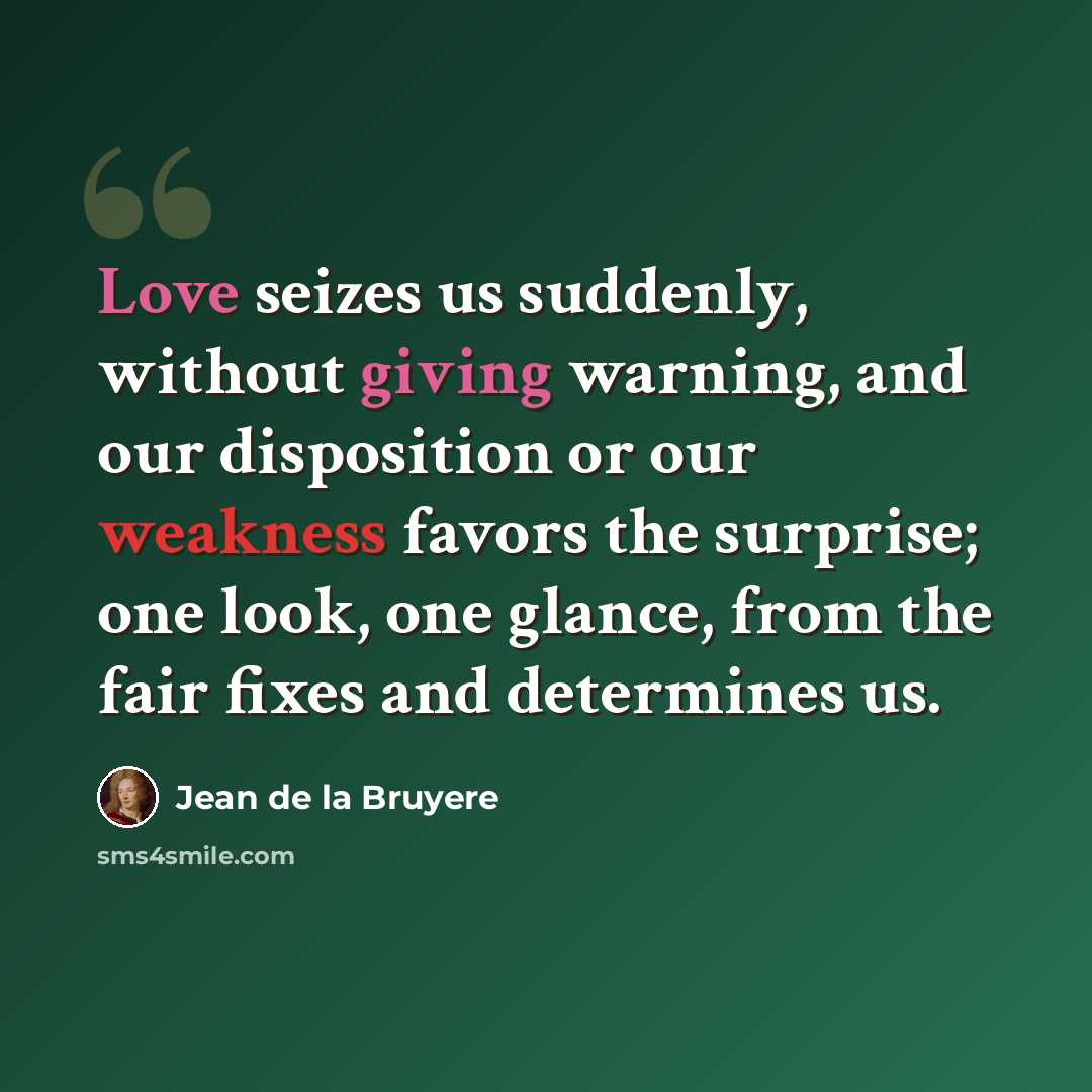 “Love seizes us suddenly, without giving warning, and our disposition or our weakness favors the surprise; one look, one glance, from the fair fixes and determines us.” quote by Jean de la Bruyere