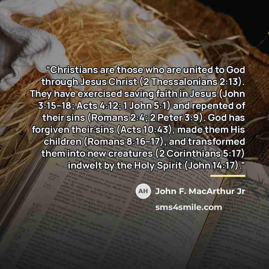 “Christians are those who are united to God through Jesus Christ (2 Thessalonians 2:13). They have exercised saving faith in Jesus (John 3:15–18; Acts 4:12; 1 John 5:1) and repented of their sins (Romans 2:4; 2 Peter 3:9). God has forgiven their sins (Acts 10:43), made them His children (Romans…” quote by John F. MacArthur Jr