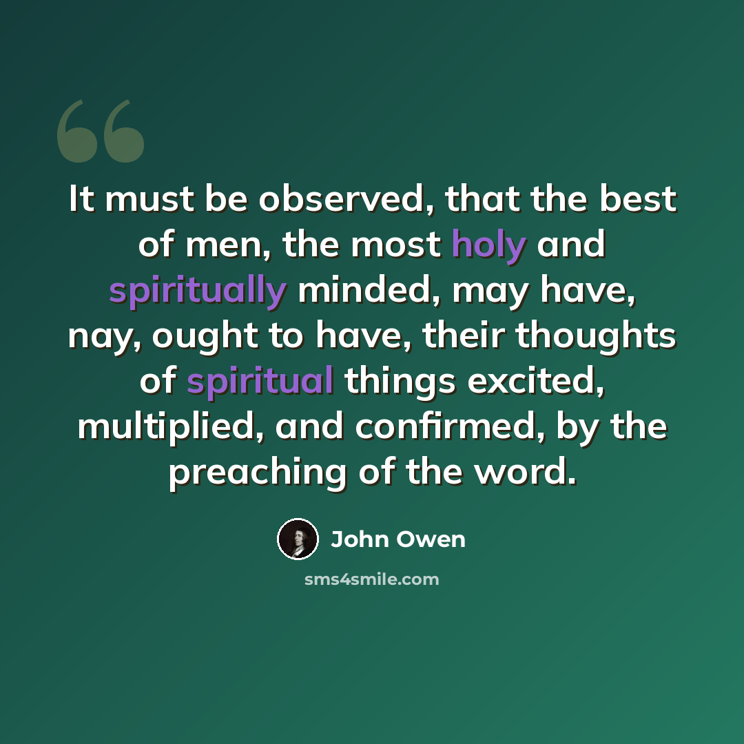 “It must be observed, that the best of men, the most holy and spiritually minded, may have, nay, ought to have, their thoughts of spiritual things excited, multiplied, and confirmed, by the preaching of the word.” quote by John Owen