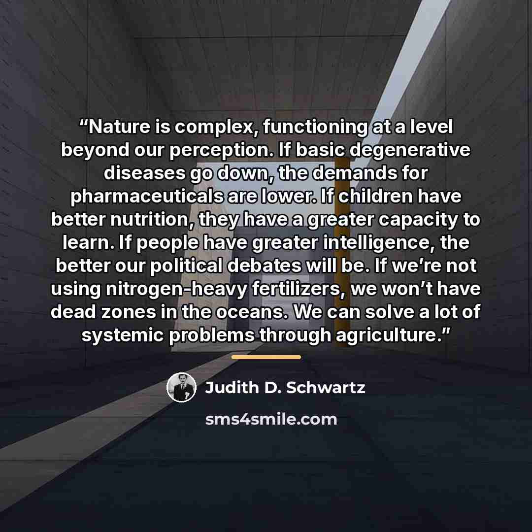 “Nature is complex, functioning at a level beyond our perception. If basic degenerative diseases go down, the demands for pharmaceuticals are lower. If children have better nutrition, they have a greater capacity to learn. If people have greater intelligence, the better our political debates will…” quote by Judith D. Schwartz
