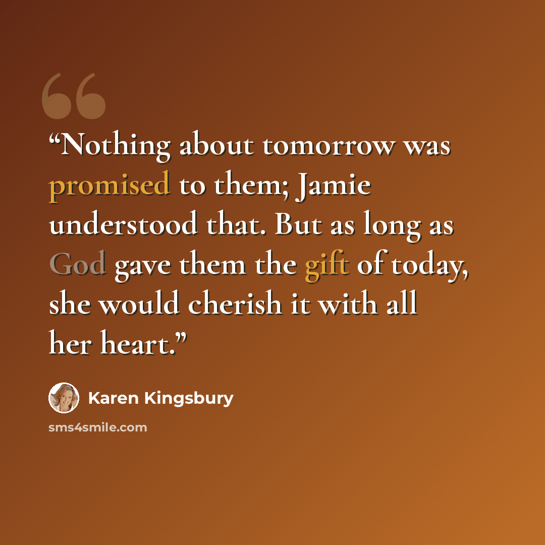 “Nothing about tomorrow was promised to them; Jamie understood that. But as long as God gave them the gift of today, she would cherish it with all her heart.” quote by Karen Kingsbury