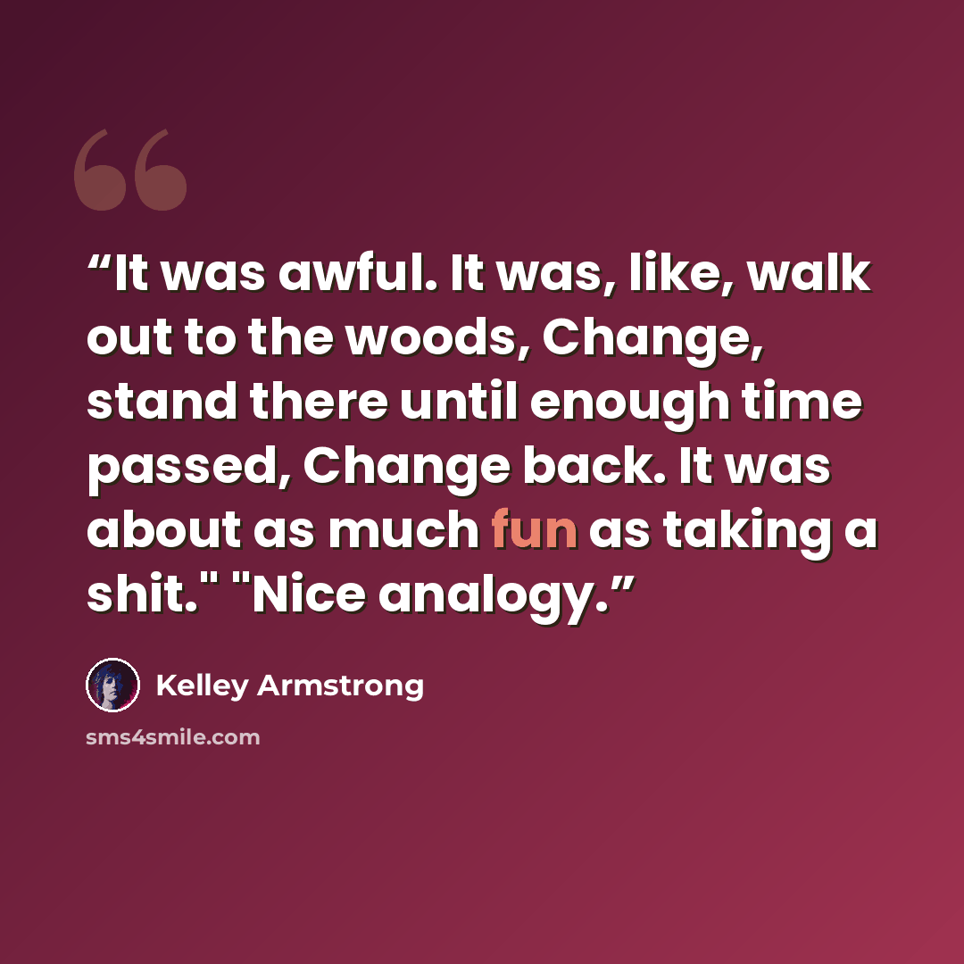 “It was awful. It was, like, walk out to the woods, Change, stand there until enough time passed, Change back. It was about as much fun as taking a shit." "Nice analogy.” quote by Kelley Armstrong