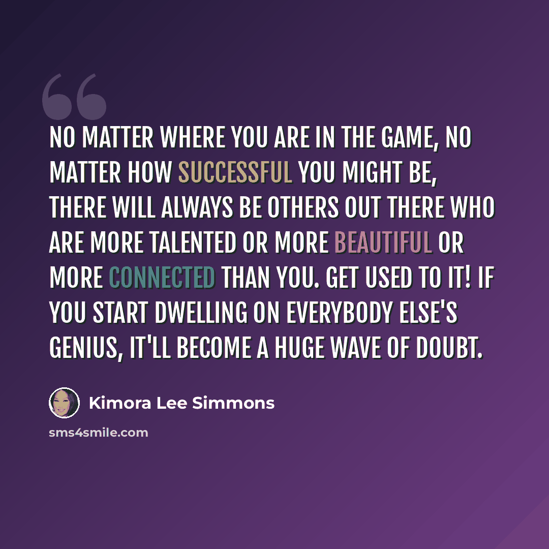 “No matter where you are in the game, no matter how successful you might be, there will always be others out there who are more talented or more beautiful or more connected than you. Get used to it! If you start dwelling on everybody else's genius, it'll become a huge wave of doubt.” quote by Kimora Lee Simmons