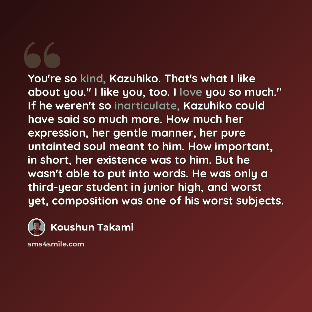 “You're so kind, Kazuhiko. That's what I like about you." I like you, too. I love you so much." If he weren't so inarticulate, Kazuhiko could have said so much more. How much her expression, her gentle manner, her pure untainted soul meant to him. How important, in short, her existence was to him…” quote by Koushun Takami