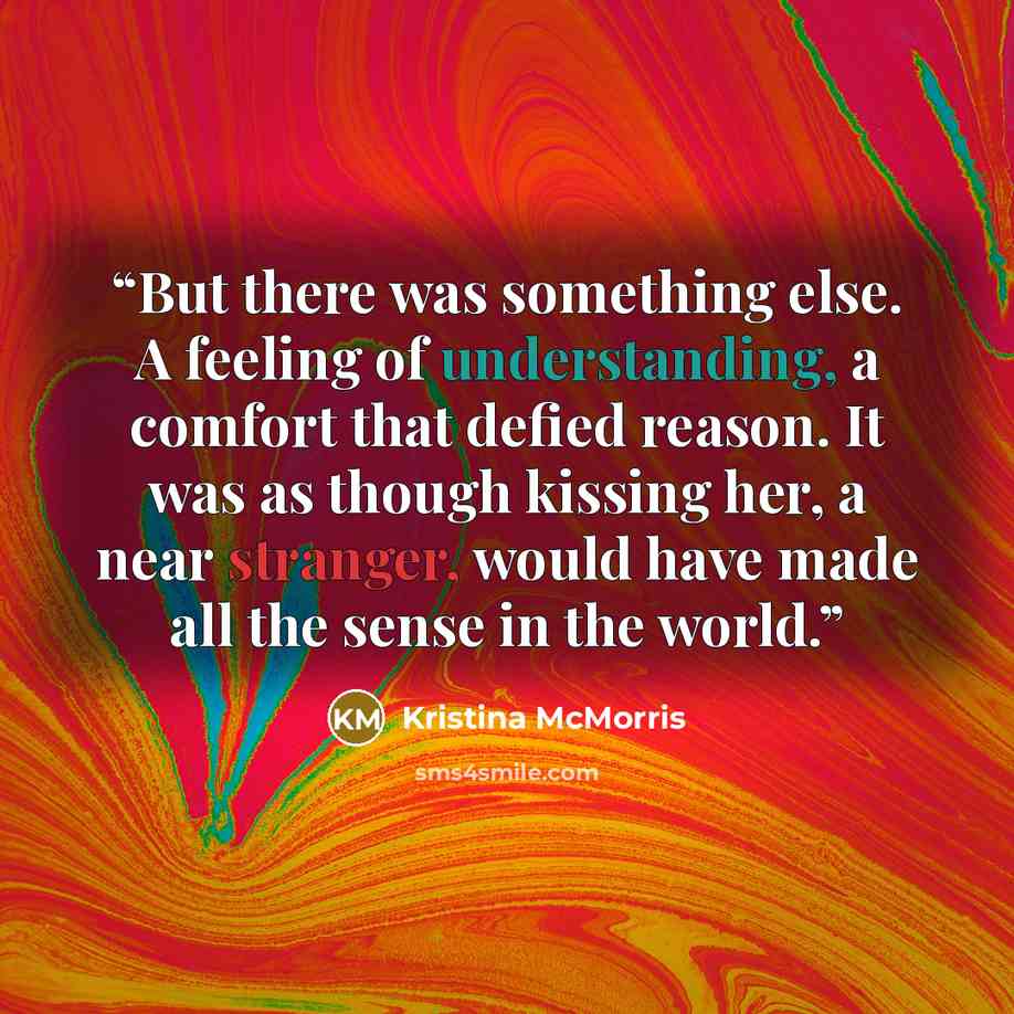 “But there was something else. A feeling of understanding, a comfort that defied reason. It was as though kissing her, a near stranger, would have made all the sense in the world.” quote by Kristina McMorris