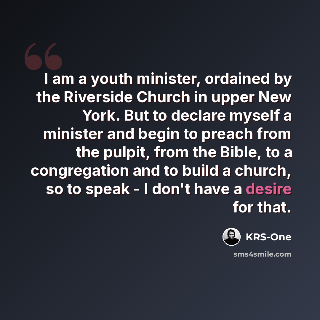 “I am a youth minister, ordained by the Riverside Church in upper New York. But to declare myself a minister and begin to preach from the pulpit, from the Bible, to a congregation and to build a church, so to speak - I don't have a desire for that.” quote by KRS-One
