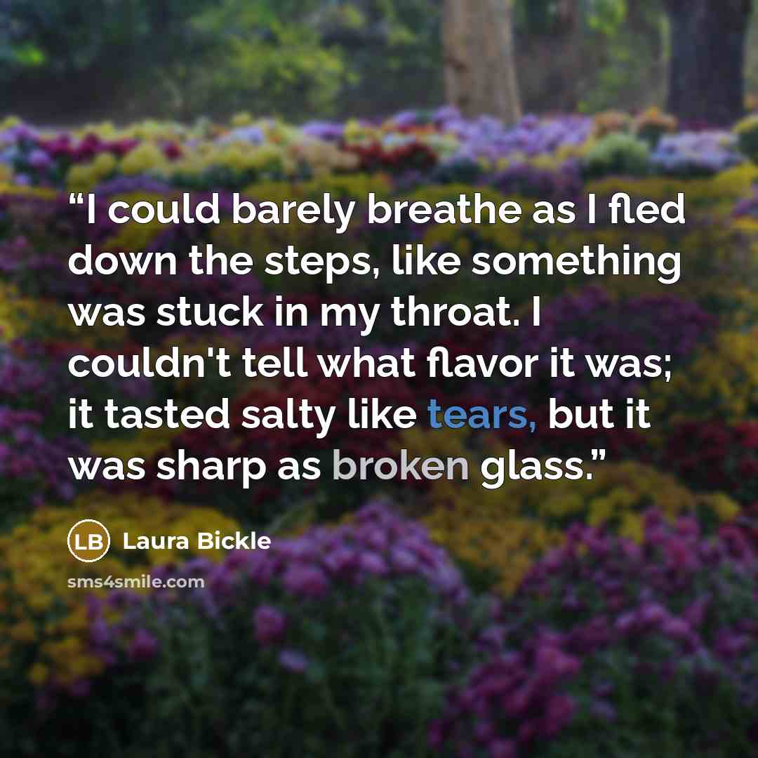 “I could barely breathe as I fled down the steps, like something was stuck in my throat. I couldn't tell what flavor it was; it tasted salty like tears, but it was sharp as broken glass.” quote by Laura Bickle