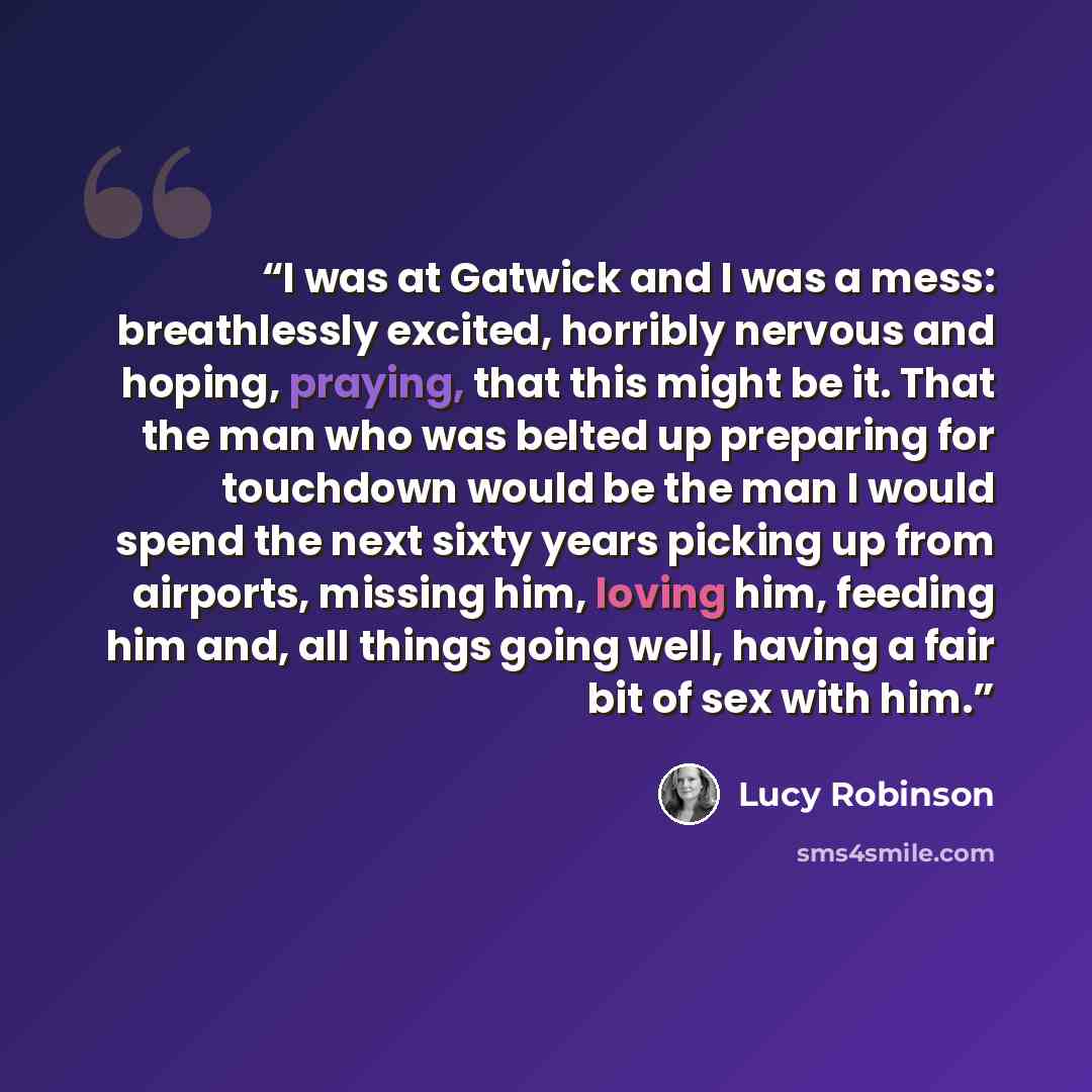 “I was at Gatwick and I was a mess: breathlessly excited, horribly nervous and hoping, praying, that this might be it. That the man who was belted up preparing for touchdown would be the man I would spend the next sixty years picking up from airports, missing him, loving him, feeding him and, all…” quote by Lucy Robinson
